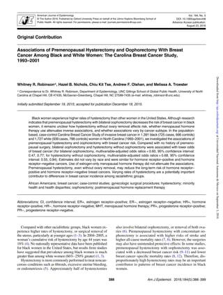 Original Contribution
Associations of Premenopausal Hysterectomy and Oophorectomy With Breast
Cancer Among Black and White Women: The Carolina Breast Cancer Study,
1993–2001
Whitney R. Robinson*, Hazel B. Nichols, Chiu Kit Tse, Andrew F. Olshan, and Melissa A. Troester
* Correspondence to Dr. Whitney R. Robinson, Department of Epidemiology, UNC Gillings School of Global Public Health, University of North
Carolina at Chapel Hill, CB #7435, McGavran-Greenberg, Chapel Hill, NC 27599-7435 (e-mail: whitney_robinson@unc.edu).
Initially submitted September 19, 2015; accepted for publication December 18, 2015.
Black women experience higher rates of hysterectomy than other women in the United States. Although research
indicates that premenopausal hysterectomy with bilateral oophorectomy decreases the risk of breast cancer in black
women, it remains unclear how hysterectomy without ovary removal affects risk, whether menopausal hormone
therapy use attenuates inverse associations, and whether associations vary by cancer subtype. In the population-
based, case-control Carolina Breast Cancer Study of invasive breast cancer in 1,391 black (725 cases, 666 controls)
and 1,727 white (939 cases, 788 controls) women in North Carolina (1993–2001), we investigated the associations of
premenopausal hysterectomy and oophorectomy with breast cancer risk. Compared with no history of premeno-
pausal surgery, bilateral oophorectomy and hysterectomy without oophorectomy were associated with lower odds
of breast cancer (for bilateral oophorectomy, multivariable-adjusted odds ratios = 0.60, 95% confidence interval:
0.47, 0.77; for hysterectomy without oophorectomy, multivariable-adjusted odds ratios = 0.68, 95% confidence
interval: 0.55, 0.84). Estimates did not vary by race and were similar for hormone receptor–positive and hormone
receptor–negative cancers. Use of estrogen-only menopausal hormone therapy did not attenuate the associations.
Premenopausal hysterectomy, even without ovary removal, may reduce the long-term risk of hormone receptor–
positive and hormone receptor–negative breast cancers. Varying rates of hysterectomy are a potentially important
contributor to differences in breast cancer incidence among racial/ethnic groups.
African Americans; breast cancer; case-control studies; gynecologic surgical procedures; hysterectomy; minority
health and health disparities; oophorectomy; postmenopausal hormone replacement therapy
Abbreviations: CI, confidence interval; ER+, estrogen receptor–positive; ER−, estrogen receptor–negative; HR+, hormone
receptor–positive; HR−, hormone receptor–negative; MHT, menopausal hormone therapy; PR+, progesterone receptor–positive;
PR−, progesterone receptor–negative.
Compared with other racial/ethnic groups, black women ex-
perience higher rates of hysterectomy, or surgical removal of
the uterus, particularly at younger ages (1–3). In 2004–2005, a
woman’s cumulative risk of hysterectomy by age 44 years was
18% (4). No nationally representative data have been published
for black women in the United States, but results from studies
have suggested that prevalence among black women is much
greater than among white women (66%–250% greater) (1, 3).
Hysterectomy is most commonly performed to treat noncan-
cerous conditions such as ﬁbroids, excessive uterine bleeding,
or endometriosis (5). Approximately half of hysterectomies
also involve bilateral oophorectomy, or removal of both ova-
ries (6). Premenopausal hysterectomy with concomitant oo-
phorectomy is associated with higher risks of stroke and
higher all-cause mortality rates (7, 8). However, the surgeries
may also have unintended protective effects: In some studies,
premenopausal hysterectomy with oophorectomy was asso-
ciated with a decreased breast cancer risk (9–11) and lower
breast cancer–speciﬁc mortality rates (8, 12). Therefore, dis-
proportionately high hysterectomy rates may be an important
contributor to patterns of breast cancer incidence in black
women.
388 Am J Epidemiol. 2016;184(5):388–399
American Journal of Epidemiology
© The Author 2016. Published by Oxford University Press on behalf of the Johns Hopkins Bloomberg School of
Public Health. All rights reserved. For permissions, please e-mail: journals.permissions@oup.com.
Vol. 184, No. 5
DOI: 10.1093/aje/kwv448
Advance Access publication:
August 23, 2016
atUniversidadNacionalAutonomadeMexicoonSeptember3,2016http://aje.oxfordjournals.org/Downloadedfrom
 