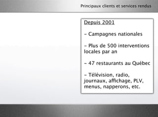 Principaux clients et services rendus



 Depuis 2001

 - Campagnes nationales

 - Plus de 500 interventions
 locales par an

 - 47 restaurants au Québec

 - Télévision, radio,
 journaux, affichage, PLV,
 menus, napperons, etc.
 