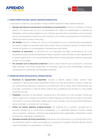 3
La educación a distancia, que requiere el nuevo contexto educativo, debe caracterizarse por:
•	 Manejar dos tipos de comunicación: la sincrónica y la asincrónica. Sincrónica se refiere al contacto
directo y en tiempo real con los y las estudiantes por medio de videollamadas o mensajes de
Whatsapp u otros canales digitales en vivo; mientras que asincrónica considera el uso de recursos
que los y las estudiantes consultan en otro momento, como videos, una presentación en PowerPoint,
material de lectura, audios, entre otros.
•	 Ser flexible. Permitir la interacción de los y las estudiantes con la o el docente para que despejen
sus dudas y hagan sus consultas acerca de la clase. Esto es importante porque la mayoría de las
familias no cuentan con computadoras o celulares para cada hijo(a).
•	 Incentivar la autonomía. La autonomía es una capacidad que debe incentivarse en los y las
estudiantes porque les permite plantearse metas y estudiar a partir de estas, es decir, depender de
su propia organización. Los y las estudiantes deben tener horarios, disciplina, objetivos claros para
cumplir con sus tareas.
•	 No comparar con la educación presencial. Existe la idea errada de que la educación a distancia
debe equivaler a las clases presenciales. Sin embargo, cada una tiene metodologías, estímulos,
configuraciones y demandas de habilidades diferentes.
CARACTERÍSTICAS DEL NUEVO CONTEXTO EDUCATIVO
CONSEJOS PARA EDUCAR EN EL MUNDO DIGITAL
•	 Reconoce tu equipamiento disponible. ¿Acceso a internet, laptop, celular, cámara? ¿Qué
programas o aplicaciones tienes disponibles? Revisa con qué herramientas cuentas y cuáles son
sus características para que lo apliques en la transmisión de tus clases. Busca herramientas que
te ayuden a presentar tu clase de forma creativa (en la plataforma de Aprendo en casa puedes
encontrar muchas).
•	 Prepárate. Acércate a la tecnología y conócela, de lo más básico a lo más complejo. Piensa que
todos y todas somos capaces de utilizar los medios digitales con éxito, pero es mejor si buscamos
información y recursos adicionales. Puedes llevar cursos virtuales, como los que ofrece PerúEduca,
revisar tutoriales o conversar con tus colegas.
•	 Utiliza los medios digitales progresivamente. No necesitas ser un experto, recuerda que tu
principal fortaleza es tu conocimiento pedagógico y tu capacidad didáctica. Primero puedes
usar lo necesario y después, conforme vayas adquiriendo otras capacidades, implementar nuevas
herramientas, estrategias o plataformas.
•	 Considera enseñar de forma asincrónica. Además de comunicaciones en vivo, proporciona a los y
las estudiantes audios o videos que puedan ver o escuchar en cualquier momento del día. Esto da
mayor flexibilidad a tus estudiantes y sus familias.
 