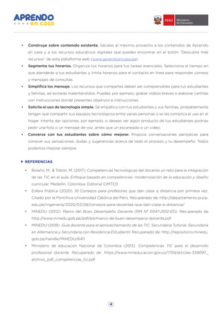 4
REFERENCIAS
•	 Bolaño, M., & Tobón, M. (2017). Competencias tecnológicas del docente un reto para la integración
de las TIC en el aula. Enfoque basado en competencias: modernización de la educación y diseño
curricular. Medellín, Colombia: Editorial CIMTED
•	 Esfera Pública (2020). 10 Consejos para profesores que dan clase a distancia por primera vez.
Citado por la Pontificia Universidad Católica del Perú. Recuperado de: http://departamento.pucp.
edu.pe/ingenieria/2020/03/28/consejos-para-docentes-que-dan-clase-a-distancia/
•	 MINEDU (2012). Marco del Buen Desempeño Docente (RM Nº 0547-2012-ED). Recuperado de
http://www.minedu.gob.pe/pdf/ed/marco-de-buen-desempeno-docente.pdf
•	 MINEDU (2018). Guía docente para el aprovechamiento de las TIC: Secundaria Tutorial, Secundaria
en Alternancia y Secundaria con Residencia Estudiantil. Recuperado de: http://repositorio.minedu.
gob.pe/handle/MINEDU/6411
•	 Ministerio de educación Nacional de Colombia (2013). Competencias TIC para el desarrollo
profesional docente. Recuperado de: https://www.mineducacion.gov.co/1759/articles-339097_
archivo_pdf_competencias_tic.pdf
•	 Construye sobre contenido existente. Sácales el máximo provecho a los contenidos de Aprendo
en casa y a los recursos educativos digitales que puedes encontrar en el botón “Descubre más
recursos” de esta plataforma web (www.aprendoencasa.pe).
•	 Segmenta tus horarios. Organiza tus horarios para tus tareas esenciales. Selecciona el tiempo en
que atenderás a tus estudiantes y limita horarios para el contacto en línea para responder correos
y mensajes de consultas.
•	 Simplifica los mensaje. Los recursos que compartes deben ser comprensibles para tus estudiantes
y familias, así evitarás malentendidos. Puedes, por ejemplo, grabar videos breves o elaborar cartillas
con instrucciones donde presentes objetivos e instrucciones.
•	 Solicita el uso de tecnología simple. Sé empático con tus estudiantes y sus familias, probablemente
tengan que compartir sus equipos tecnológicos entre varias personas o se les complica el uso en el
hogar. Intenta dar opciones, por ejemplo, si deseas ver algún producto de tus estudiantes podrías
pedir una foto o un mensaje de voz, antes que un escaneado o un video.
•	 Conversa con tus estudiantes sobre cómo mejorar. Propicia conversaciones periódicas para
conocer sus sensaciones, dudas y sugerencias acerca de todo el proceso y tu desempeño. Todos
podemos mejorar siempre.
 