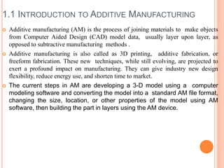 1.1 INTRODUCTION TO ADDITIVE MANUFACTURING
 Additive manufacturing (AM) is the process of joining materials to make objects
from Computer Aided Design (CAD) model data, usually layer upon layer, as
opposed to subtractive manufacturing methods .
 Additive manufacturing is also called as 3D printing, additive fabrication, or
freeform fabrication. These new techniques, while still evolving, are projected to
exert a profound impact on manufacturing. They can give industry new design
flexibility, reduce energy use, and shorten time to market.
 The current steps in AM are developing a 3-D model using a computer
modeling software and converting the model into a standard AM file format,
changing the size, location, or other properties of the model using AM
software, then building the part in layers using the AM device.
 