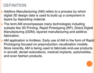 DEFINITION
 Additive Manufacturing (AM) refers to a process by which
digital 3D design data is used to build up a component in
layers by depositing material.
 The term AM encompasses many technologies including
subsets like 3D Printing, Rapid Prototyping (RP), Direct Digital
Manufacturing (DDM), layered manufacturing and additive
fabrication.
 AM application is limitless. Early use of AM in the form of Rapid
Prototyping focused on preproduction visualization models.
More recently, AM is being used to fabricate end-use products
in aircraft, dental restorations, medical implants, automobiles,
and even fashion products.
 