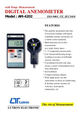 with Temp. Measurement
DIGITAL ANEMOMETER
Model : AM-4202 ISO-9001, CE, IEC1010
FEATURES
* The portable anemometer provides
fast accurate readings with digital
readability and the convenience of
a remote sensor separately.
* Multi-functions for air flow
measurement:
m/s, km/h, ft/min, knots.
* , temperature measurement.
℃ ℉
* Low-friction ball-bearing design
resulting in accuracy at both high
and low velocities.
* Conventional twisted vane arms,
always a source of unreliability have
been eliminated.
* DATA HOLD.
* Compact housing cabinate.
* Wide applications: use this
anemometer to check air conditioning
& heating systems, measure air
velocities, wind speeds,
temperature...etc.
LUTRON ELECTRONIC
 