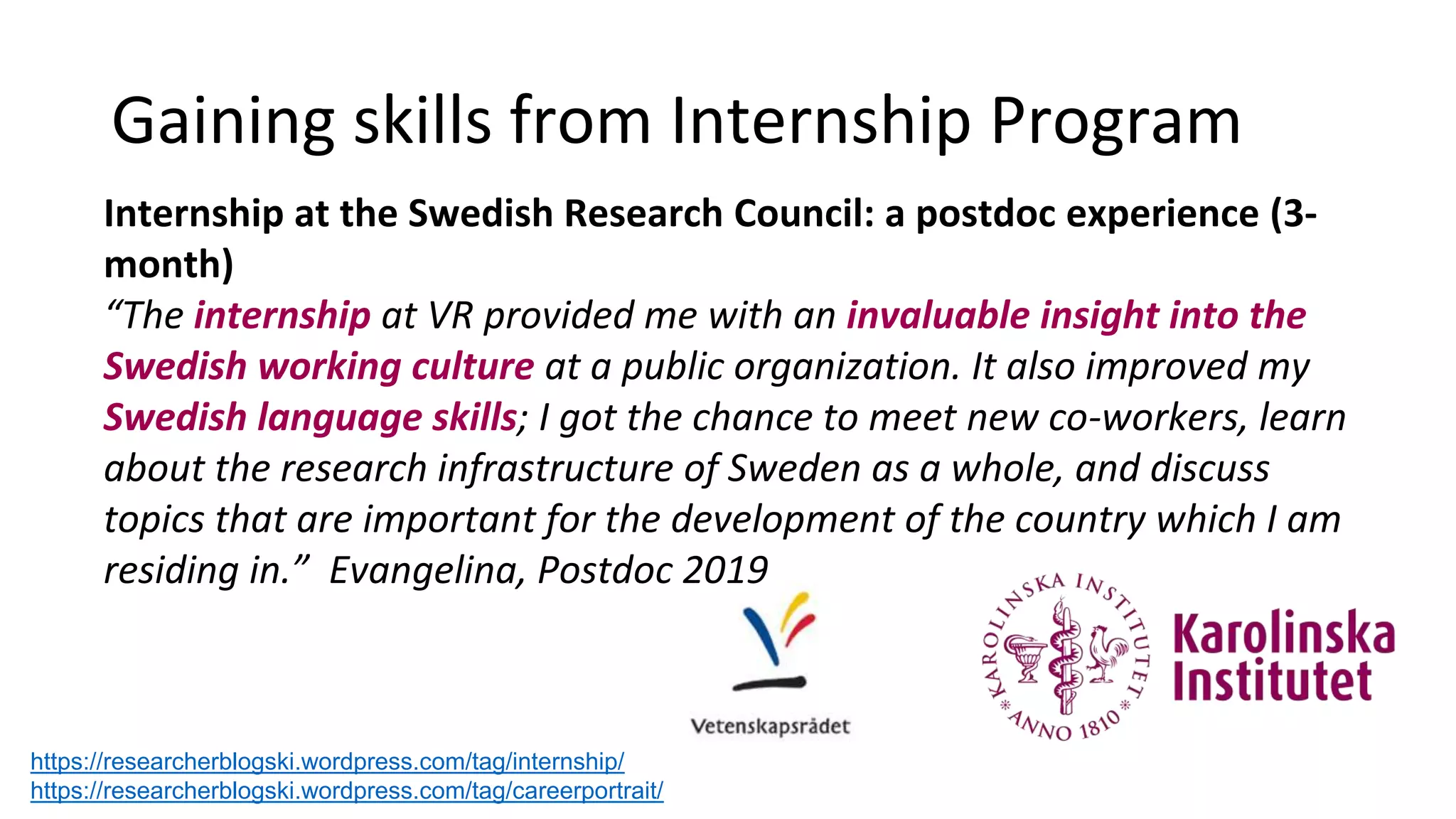 Gaining skills from Internship Program
https://researcherblogski.wordpress.com/tag/internship/
https://researcherblogski.wordpress.com/tag/careerportrait/
Internship at the Swedish Research Council: a postdoc experience (3-
month)
“The internship at VR provided me with an invaluable insight into the
Swedish working culture at a public organization. It also improved my
Swedish language skills; I got the chance to meet new co-workers, learn
about the research infrastructure of Sweden as a whole, and discuss
topics that are important for the development of the country which I am
residing in.” Evangelina, Postdoc 2019
 