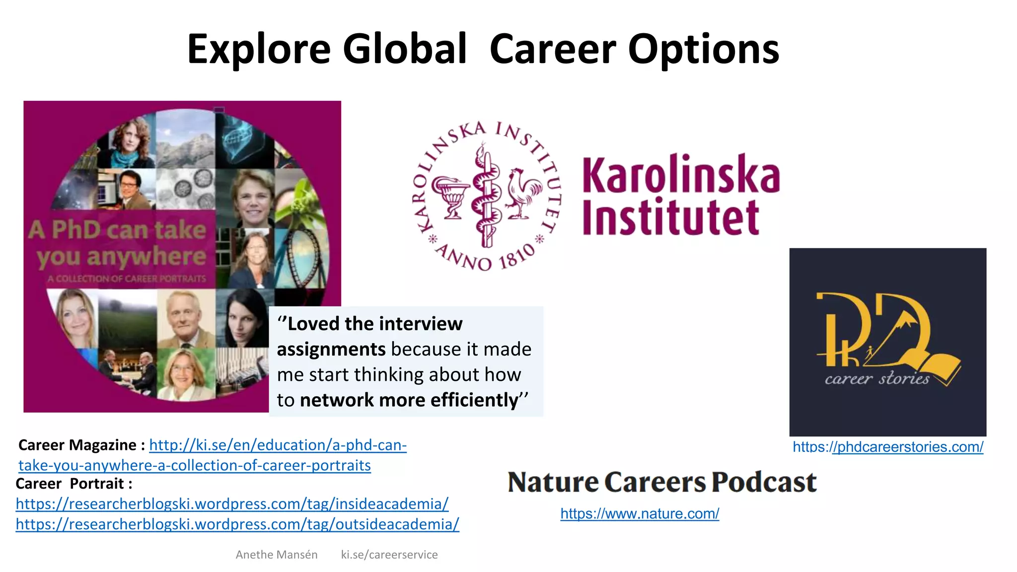 Career Magazine : http://ki.se/en/education/a-phd-can-
take-you-anywhere-a-collection-of-career-portraits
Explore Global Career Options
Anethe Mansén ki.se/careerservice
Career Portrait :
https://researcherblogski.wordpress.com/tag/insideacademia/
https://researcherblogski.wordpress.com/tag/outsideacademia/
‘’Loved the interview
assignments because it made
me start thinking about how
to network more efficiently’’
https://phdcareerstories.com/
https://www.nature.com/
 
