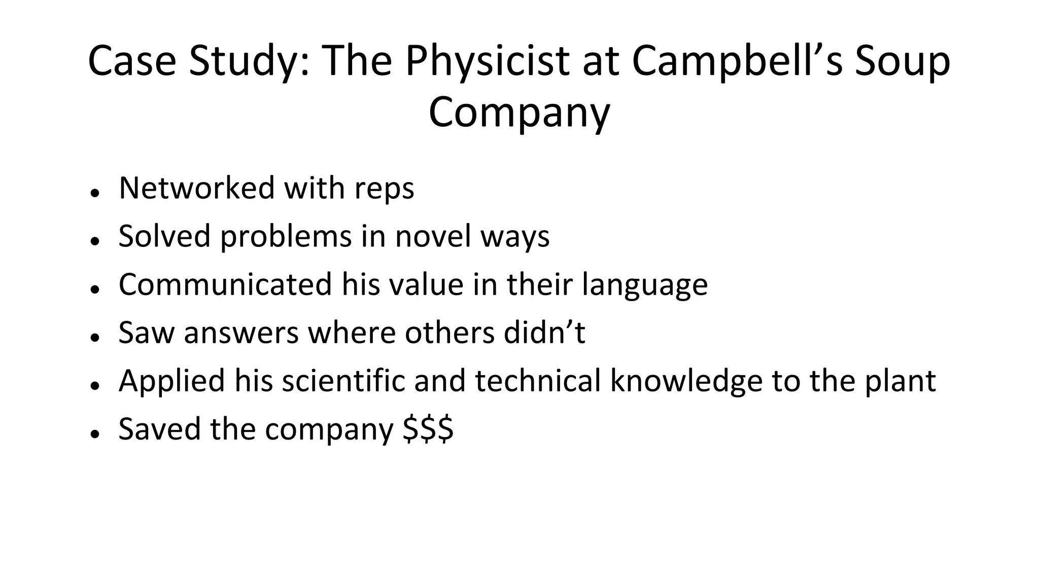 Case Study: The Physicist at Campbell’s Soup
Company
● Networked with reps
● Solved problems in novel ways
● Communicated his value in their language
● Saw answers where others didn’t
● Applied his scientific and technical knowledge to the plant
● Saved the company $$$
 