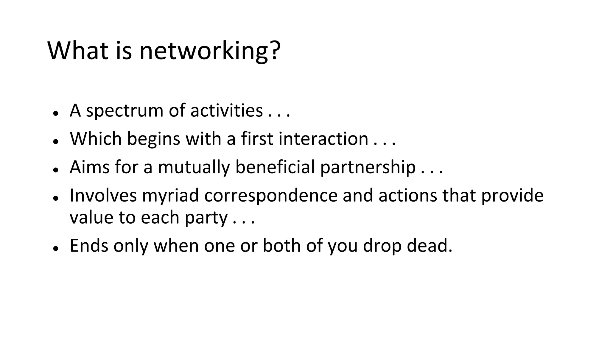 What is networking?
● A spectrum of activities . . .
● Which begins with a first interaction . . .
● Aims for a mutually beneficial partnership . . .
● Involves myriad correspondence and actions that provide
value to each party . . .
● Ends only when one or both of you drop dead.
 