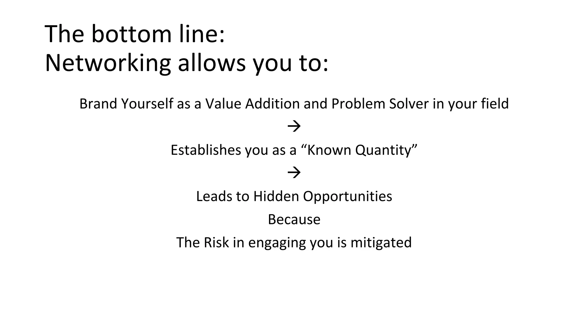 The bottom line:
Networking allows you to:
Brand Yourself as a Value Addition and Problem Solver in your field

Establishes you as a “Known Quantity”

Leads to Hidden Opportunities
Because
The Risk in engaging you is mitigated
 