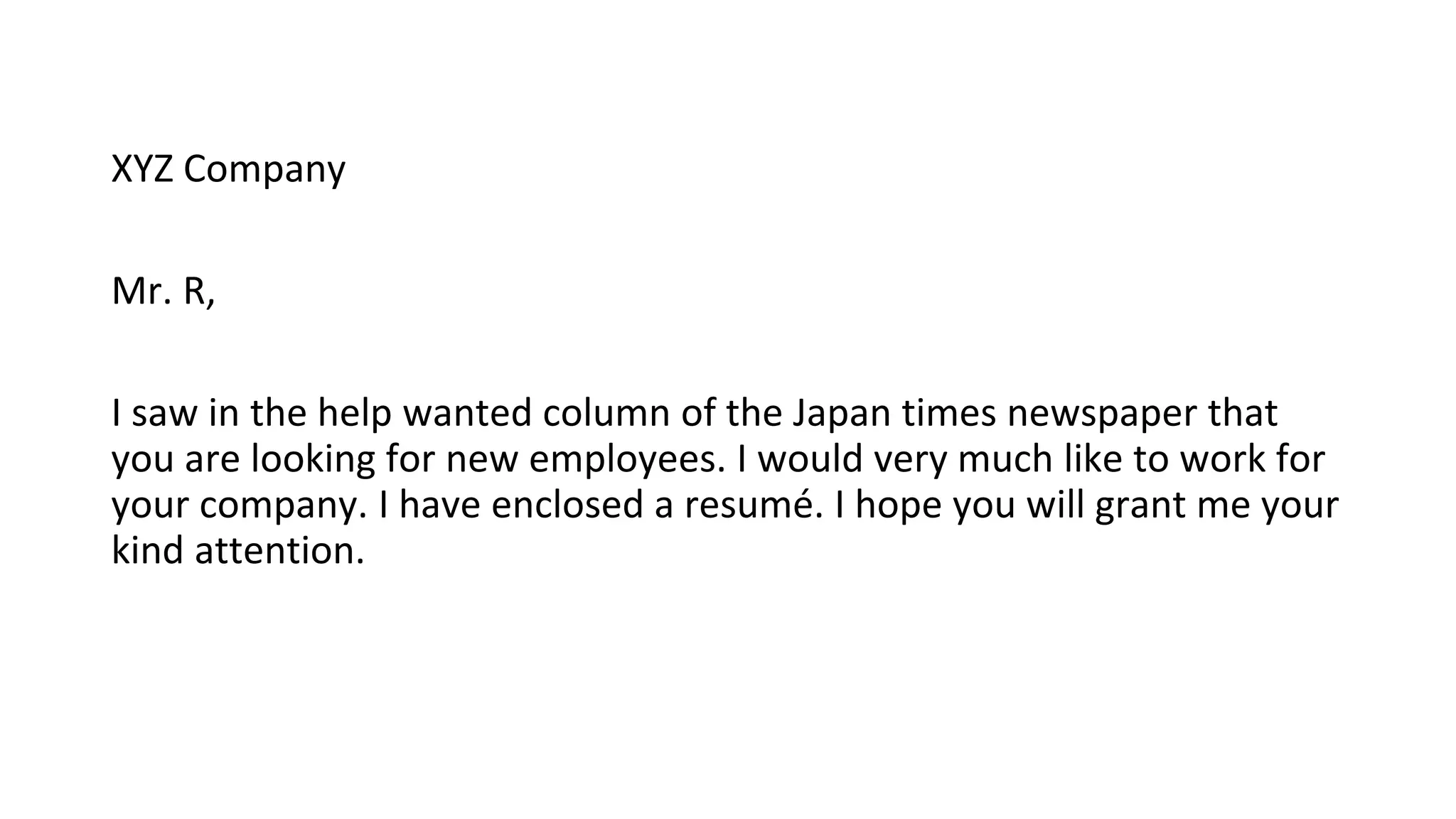 XYZ Company
Mr. R,
I saw in the help wanted column of the Japan times newspaper that
you are looking for new employees. I would very much like to work for
your company. I have enclosed a resumé. I hope you will grant me your
kind attention.
 