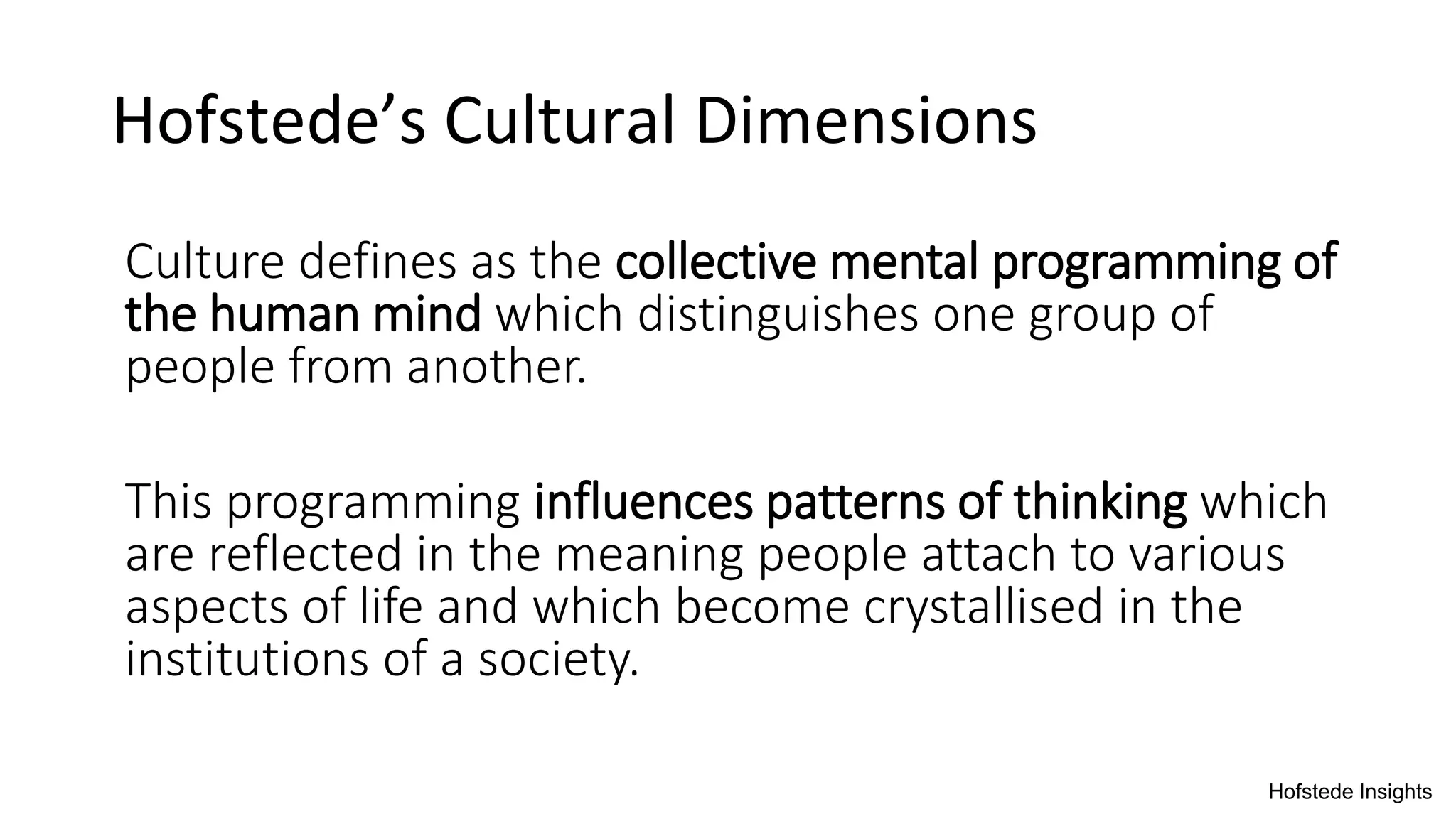 Hofstede’s Cultural Dimensions
Culture defines as the collective mental programming of
the human mind which distinguishes one group of
people from another.
This programming influences patterns of thinking which
are reflected in the meaning people attach to various
aspects of life and which become crystallised in the
institutions of a society.
Hofstede Insights
 