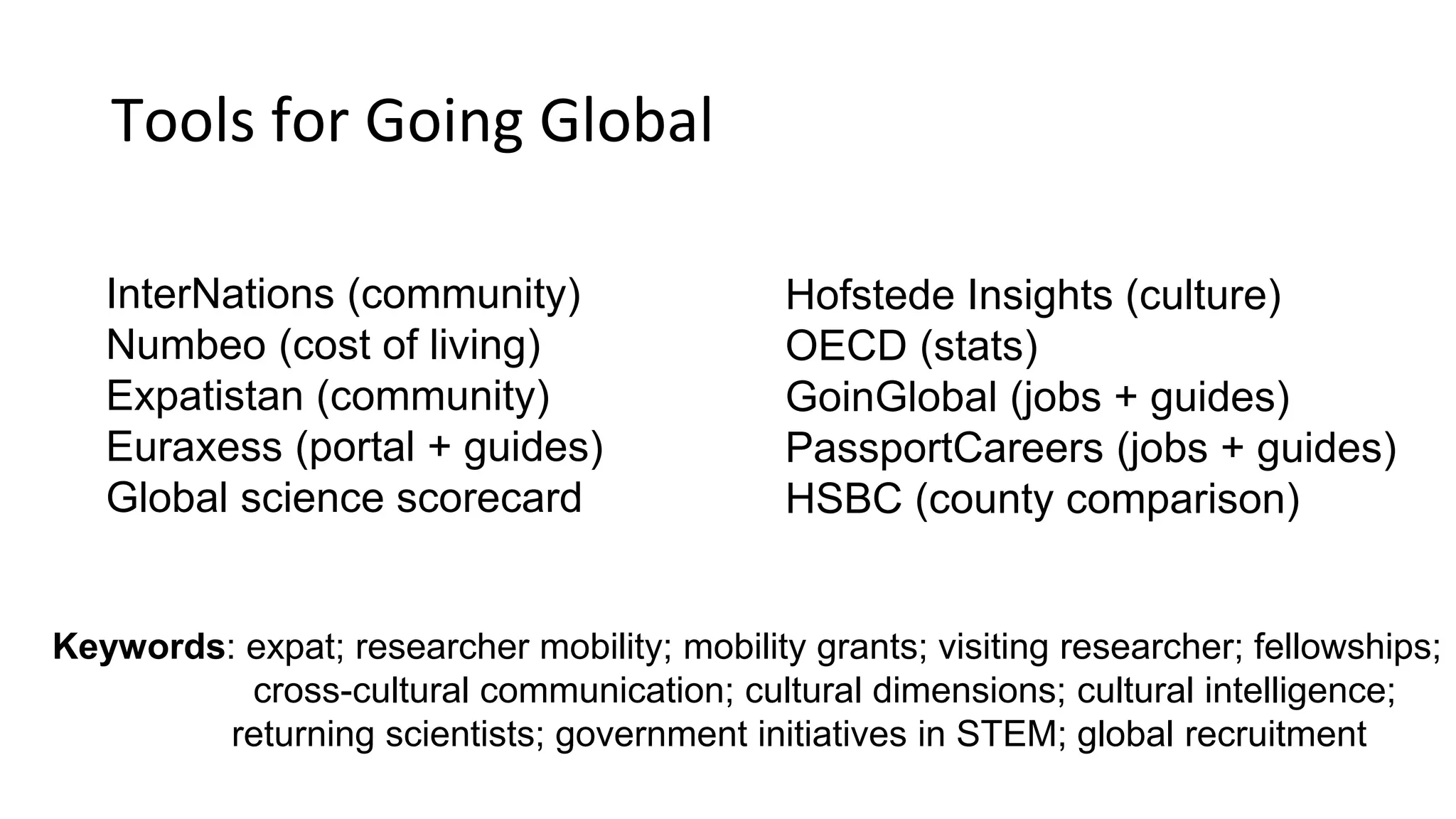 Tools for Going Global
Hofstede Insights (culture)
OECD (stats)
GoinGlobal (jobs + guides)
PassportCareers (jobs + guides)
HSBC (county comparison)
InterNations (community)
Numbeo (cost of living)
Expatistan (community)
Euraxess (portal + guides)
Global science scorecard
Keywords: expat; researcher mobility; mobility grants; visiting researcher; fellowships;
cross-cultural communication; cultural dimensions; cultural intelligence;
returning scientists; government initiatives in STEM; global recruitment
 