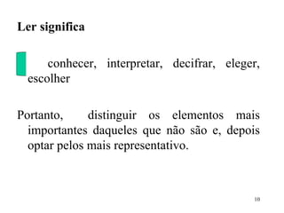Ler significa   conhecer, interpretar, decifrar, eleger, escolher Portanto,  distinguir os elementos mais importantes daqueles que não são e, depois optar pelos mais representativo.   