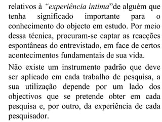 relativos à  “experiência íntima ”de alguém que tenha significado importante para o conhecimento do objecto em estudo. Por meio dessa técnica, procuram-se captar as reacções espontâneas do entrevistado, em face de certos acontecimentos fundamentais de sua vida. Não existe um instrumento padrão que deve ser aplicado em cada trabalho de pesquisa, a sua utilização depende por um lado dos objectivos que se pretende obter em cada pesquisa e, por outro, da experiência de cada pesquisador. 