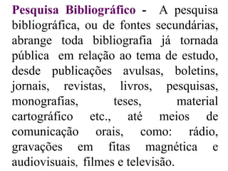 Pesquisa Bibliográfico  -  A pesquisa bibliográfica, ou de fontes secundárias, abrange toda bibliografia já tornada pública  em relação ao tema de estudo, desde publicações avulsas, boletins, jornais, revistas, livros, pesquisas, monografias, teses, material cartográfico etc., até meios de comunicação orais, como: rádio, gravações em fitas magnética e audiovisuais ,  filmes e televisão. 