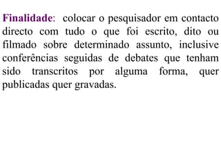 Finalidade :   colocar o pesquisador em contacto directo com tudo o que foi escrito, dito ou filmado sobre determinado assunto, inclusive conferências seguidas de debates que tenham sido transcritos por alguma forma, quer publicadas quer gravadas. 
