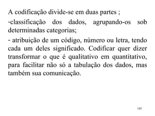 A codificação divide-se em duas partes ;  classificação dos dados, agrupando-os sob determinadas categorias; atribuição de um código, número ou letra, tendo cada um deles significado. Codificar quer dizer transformar o que é qualitativo em quantitativo, para facilitar não só a tabulação dos dados, mas também sua comunicação. 