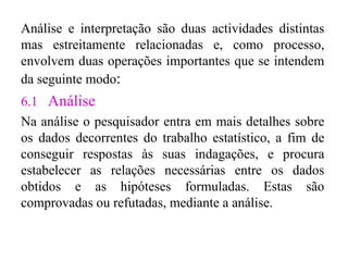 Análise e interpretação são duas actividades distintas mas estreitamente relacionadas e, como processo, envolvem duas operações importantes que se intendem da seguinte modo : 6.1  Análise Na análise o pesquisador entra em mais detalhes sobre os dados decorrentes do trabalho estatístico, a fim de conseguir respostas às suas indagações, e procura estabelecer as relações necessárias entre os dados obtidos e as hipóteses formuladas. Estas são comprovadas ou refutadas, mediante a análise . 
