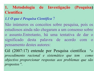 1. Metodologia de Investigação (Pesquisa )  Científica 1.1 O que é Pesquisa Científica  ? São inúmeros os conceitos sobre pesquisa, pois os estudiosos ainda não chegaram a um consenso sobre o assunto.Entretanto, há uma tentativa de dar o significado desta palavra de acordo com o pensamento destes autores: Gil (2007:17) entende por Pesquisa científica   " o procedimento racional e sistemático que tem  como objectivo proporcionar respostas aos problemas que são propostos  " . 