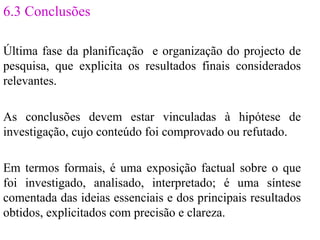 6.3 Conclusões Última fase da planificação  e organização do projecto de pesquisa, que explicita os resultados finais considerados relevantes. As conclusões devem estar vinculadas à hipótese de investigação, cujo conteúdo foi comprovado ou refutado. Em termos formais, é uma exposição factual sobre o que foi investigado, analisado, interpretado; é uma síntese comentada das ideias essenciais e dos principais resultados obtidos, explicitados com precisão e clareza. 