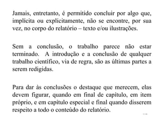 Jamais, entretanto, é permitido concluir por algo que, implícita ou explicitamente, não se encontre, por sua vez, no corpo do relatório – texto e/ou ilustrações. Sem a conclusão, o trabalho parece não estar terminado.  A introdução e a conclusão de qualquer trabalho científico, via de regra, são as últimas partes a serem redigidas. Para dar às conclusões o destaque que merecem, elas devem figurar, quando em final de capítulo, em item próprio, e em capítulo especial e final quando disserem respeito a todo o conteúdo do relatório . 