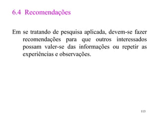 6.4  Recomendações Em se tratando de pesquisa aplicada, devem-se fazer recomendações para que outros interessados possam valer-se das informações ou repetir as experiências e observações . 