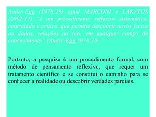 Ander-Egg (1978:28) apud MARCONI e LAKATOS (2002:17) “é um procedimento reflexivo sistemático, controlado e crítico, que permite descobrir novos factos ou dados, relações  o u leis, em qualquer campo de conhecimento” (Ander-Egg,1978:28 ). Portanto, a pesquisa é um procedimento formal, com método de pensamento reflexivo, que requer um tratamento científico e se constitui o caminho para se conhecer a realidade ou descobrir verdades parciais. 