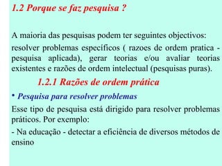 1.2 Porque se faz pesquisa ?  A maioria das pesquisas podem ter seguintes objectivos: resolver problemas específicos ( razoes de ordem pratica - pesquisa aplicada), gerar teorias e/ou avaliar teorias existentes e razões de ordem intelectual (pesquisas puras). 1.2.1 Razões de ordem prática Pesquisa para resolver problemas Esse tipo de pesquisa está dirigido para resolver problemas práticos. Por exemplo: - Na educação - detectar a eficiência de diversos métodos de ensino 