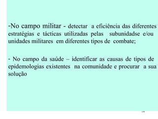 No campo militar -  detectar  a eficiência das diferentes estratégias e tácticas utilizadas pelas  subunidadse e/ou  unidades militares  em diferentes tipos de  combate; No campo da sa ú de – identificar as causas de tipos de  epidemologias existentes  na comunidade e procurar  a sua solução 