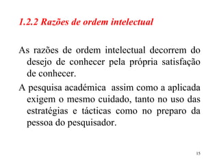 1.2.2 Razões de ordem intelectual As razões de ordem intelectual decorrem do desejo de conhecer pela própria satisfação de conhecer. A pesquisa académica  assim como a aplicada exigem o mesmo cuidado, tanto no uso das estratégias e tácticas como no preparo da pessoa do pesquisador. 