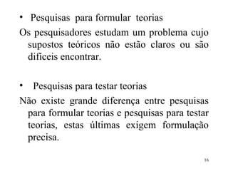 Pesquisas  para formular  teorias Os pesquisadores estudam um problema cujo supostos teóricos não estão claros ou são difíceis encontrar. Pesquisas para testar teorias Não existe grande diferença entre pesquisas para formular teorias e pesquisas para testar teorias, estas últimas exigem formulação precisa. 