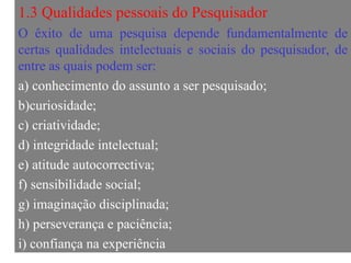 1.3 Qualidades pessoais do Pesquisador O êxito de uma pesquisa depende fundamentalmente de certas qualidades intelectuais e sociais do pesquisador, de entre as quais podem ser:  a)  conhecimento do assunto a ser pesquisado; b)curiosidade; c) criatividade; d) integridade intelectual; e) atitude autocorrectiva; f) sensibilidade social; g) imaginação disciplinada; h) perseverança e paciência; i) confiança na experiência 
