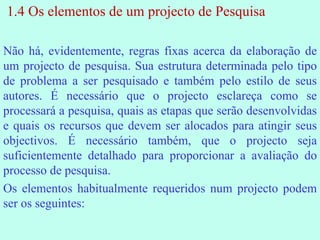 1.4 Os elementos de um projecto de Pesquisa Não há, evidentemente, regras fixas acerca da elaboração de um projecto de pesquisa. Sua estrutura determinada pelo tipo de problema a ser pesquisado e também pelo estilo de seus autores. É necessário que o projecto esclareça como se processará a pesquisa, quais as etapas que serão desenvolvidas e quais os recursos que devem ser alocados para atingir seus objectivos. É necessário também, que o projecto seja suficientemente detalhado para proporcionar a avaliação do processo de pesquisa. Os elementos habitualmente requeridos num projecto podem ser os seguintes: 
