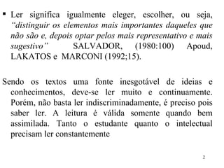 Ler significa igualmente eleger, escolher, ou seja,  “distinguir os elementos mais importantes daqueles que não são e, depois optar pelos mais representativo e mais sugestivo”   SALVADOR, (1980:100) Apoud, LAKATOS e  MARCONI (1992;15). Sendo os textos uma fonte inesgotável de ideias e conhecimentos, deve-se ler muito e continuamente. Porém, não basta ler indiscriminadamente, é preciso pois saber ler. A leitura é válida somente quando bem assimilada. Tanto o estudante quanto o intelectual precisam ler constantemente 