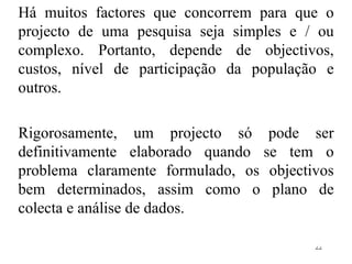 Há muitos factores que concorrem para que o projecto de uma pesquisa seja simples e / ou complexo. Portanto, depende de objectivos, custos, nível de participação da população e outros. Rigorosamente, um projecto só pode ser definitivamente elaborado quando se tem o problema claramente formulado, os objectivos bem determinados, assim como o plano de colecta e análise de dados. 