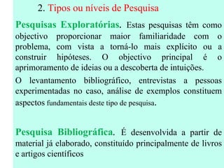 2.  Tipos ou níveis de Pesquisa Pesquisas Exploratórias .   Estas pesquisas têm como objectivo proporcionar maior familiaridade com o problema, com vista a torná-lo mais explícito ou a construir hipóteses. O objectivo principal é o aprimoramento de ideias ou a descoberta de intuições. O levantamento bibliográfico, entrevistas a pessoas experimentadas no caso, análise de exemplos constituem aspectos  fundamentais deste tipo de pesquisa . Pesquisa Bibliográfica .  É desenvolvida a partir de material já elaborado, constituído principalmente de livros e artigos científicos 