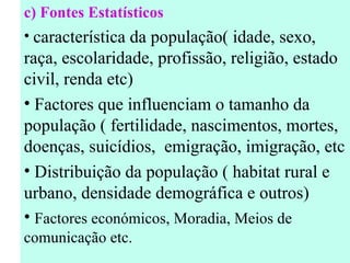 c)  Fontes Estatísticos característica da população( idade, sexo, raça, escolaridade, profissão, religião, estado civil, renda etc) Factores que influenciam o tamanho da população ( fertilidade, nascimentos, mortes, doenças, suicídios,  emigração, imigração,  etc Distribuição da população ( habitat rural e urbano, densidade demográfica e outros) Factores económicos, Moradia, Meios de comunicação etc. 