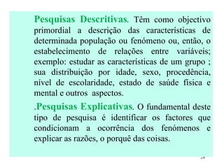 Pesquisas Descritivas .  Têm como objectivo primordial a descrição das características de determinada população ou fenómeno ou, então, o estabelecimento de relações entre variáveis; exemplo: estudar as características de um grupo ; sua distribuição por idade, sexo, procedência, nível de escolaridade, estado de saúde física e mental e outros  aspectos. . Pesquisas Explicativas .  O fundamental deste tipo de pesquisa é identificar os factores que condicionam a ocorrência dos fenómenos e explicar as razões, o porquê das coisas. 
