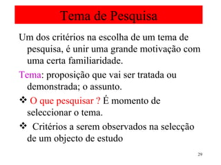 Tema de Pesquisa Um dos critérios na escolha de um tema de pesquisa, é unir uma grande motivação com uma certa familiaridade. Tema : proposição que vai ser tratada ou demonstrada; o assunto. O que pesquisar ?  É momento de seleccionar o tema. Critérios a serem observados na selecção de um objecto de estudo  