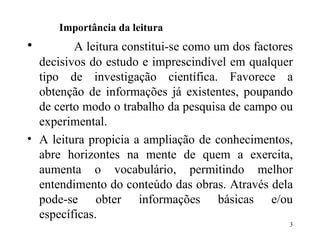 Importância da leitura  A leitura constitui-se como um dos factores decisivos do estudo e imprescindível em qualquer tipo de investigação científica. Favorece a obtenção de informações já existentes, poupando de certo modo o trabalho da pesquisa de campo ou experimental. A leitura propicia a ampliação de conhecimentos, abre horizontes na mente de quem a exercita, aumenta o vocabulário, permitindo melhor entendimento do conteúdo das obras. Através dela pode-se obter informações básicas e/ou específicas. 