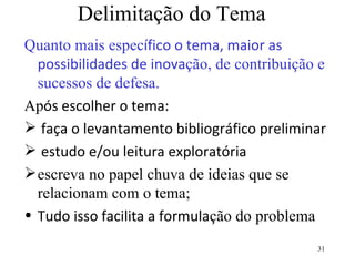 Delimitação do Tema Quanto mais espec ífico o tema, maior as possibilidades de inova ção, de contribuição e sucessos de defesa. Ap ós escolher o tema: faça o levantamento bibliográfico preliminar  estudo e/ou leitura exploratória escreva no papel chuva de ideias que se relacionam com o tema; Tudo isso facilita a formula ção do problema 