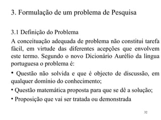 3.  Formulação de um problema de Pesquisa 3.1 Definição do Problema  A conceituação adequada de problema não constitui tarefa fácil, em virtude das diferentes acepções que envolvem este termo. Segundo o novo Dicionário Aurélio da língua portuguesa o problema é: Questão não   solvida e que é objecto de discussão, em qualquer domínio   do conhecimento; Questão matemática proposta para que se dê a solução; Proposição que vai ser tratada ou demonstrada ;  