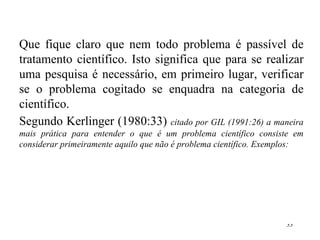 Que fique claro que nem todo problema é passível de tratamento científico. Isto significa que para se realizar uma pesquisa é necessário, em primeiro lugar, verificar se o problema cogitado se enquadra na categoria de científico. Segundo Kerlinger (1980:33)  citado por GIL (1991:26) a maneira mais prática para entender o que é um problema científico consiste em considerar primeiramente aquilo que não é problema científico. Exemplos: 