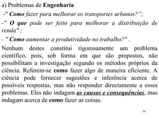 a) Problemas de  Engenharia -"  Como  fazer para melhorar os transportes urbanos?”;  -"  O que  pode ser feito para melhorar a distribuição de renda" ; - "  Como  aumentar a produtividade no trabalho?"  . Nenhum destes constitui rigorosamente um problema científico, pois, sob forma em que são propostos, não possibilitam a investigação segundo os métodos próprios da ciência. Referem-se  como  fazer algo de maneira eficiente. A ciência pode fornecer sugestões e inferência acerca de possíveis respostas, mas não responder directamente a esses problemas. Eles não indagam  as causas e consequências , mas indagam acerca de  como  fazer as coisas. 