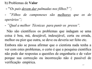 b) Problemas de  Valor - “ Os pais  devem dar  palmadas nos filhos ?”; - “ Filhos de camponeses são  melhores  que os de operários” ; - “ Qual a melhor  Técnicas  para punir os  presos”. Não são científicos os problemas que indagam se uma coisa é boa, má, desejável, indesejável, certa ou errada, melhor ou pior que outra, se deve ou deveria ser feito etc. Embora não se possa afirmar que o cientista nada tenha a ver com estes problemas, o certo é que a pesquisa científica não pode dar respostas a questões de engenharia e de valor porque sua correcção  o u incorrecção não é passível de verificação  empírica. 