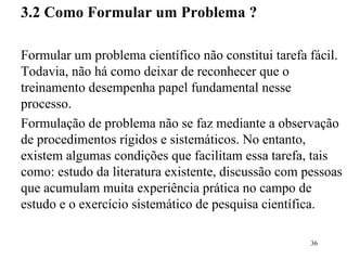 3.2  Como Formular um Problema ? Formular um problema científico não constitui tarefa fácil. Todavia, não há como deixar de reconhecer que o treinamento desempenha papel fundamental nesse processo. Formulação de problema não se faz mediante a observação de procedimentos rígidos e sistemáticos. No entanto, existem algumas condições que facilitam essa tarefa, tais como: estudo da literatura existente, discussão com pessoas que acumulam muita experiência prática no campo de estudo e o exercício sistemático de pesquisa científica.  
