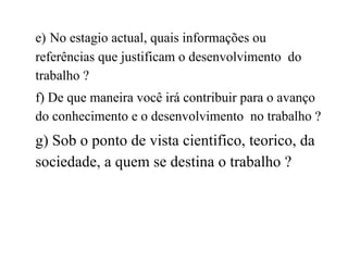 e)   No estagio actual, quais informações ou referências que justificam o desenvolvimento  do trabalho ? f) De que maneira você irá contribuir para o avanço do conhecimento e o desenvolvimento  no trabalho ? g) Sob o ponto de vista cientifico, teorico, da sociedade, a quem se destina o trabalho ? 