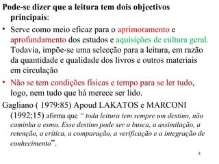 Pode-se dizer que a leitura tem dois objectivos principais :  Serve como meio eficaz para o  aprimoramento  e  aprofundamento  dos estudos e  aquisições de cultura geral.  Todavia, impõe-se uma selecção para a leitura, em razão da quantidade e qualidade dos livros e outros materiais em circulação Não se tem condições físicas e tempo para se ler tudo , logo, nem tudo que há merece ser lido. Gagliano ( 1979:85) Apoud LAKATOS e MARCONI (1992;15)  afirma que  “ toda leitura tem sempre um destino, não caminha a esmo. Esse destino pode ser a busca, a assimilação, a retenção, a crítica, a comparação, a verificação e a integração de conhecimento ”. 