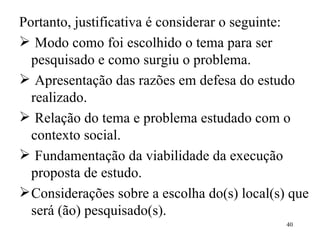 Portanto, justificativa é considerar o  seguinte : Modo como foi escolhido o tema  para  ser pesquisado e como surgiu o problema. Apresentação das razões em defesa do estudo realizado. Relação do tema e problema estudado com o contexto social. Fundamentação da viabilidade da execução proposta de estudo. Considerações sobre a escolha do(s) local(s) que será (ão) pesquisado(s). 