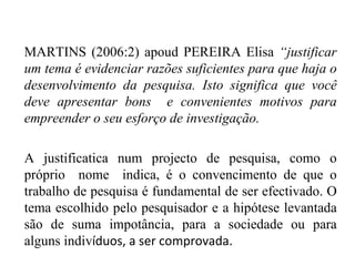MARTINS (2006:2) apoud PEREIRA Elisa  “justificar um tema é evidenciar razões suficientes para que haja o desenvolvimento da pesquisa. Isto significa que você deve apresentar bons  e convenientes motivos para empreender o seu esforço de investigação. A justificatica num projecto de pesquisa, como o próprio  nome  indica, é o convencimento de que o trabalho de pesquisa é fundamental de ser efectivado. O tema escolhido pelo pesquisador e a hipótese levantada são de suma impotância, para a sociedade ou para alguns indiv íduos, a ser comprovada. 