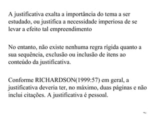A justificativa exalta a importância do tema a ser estudado, ou justifica a necessidade imperiosa de se levar a efeito tal empreendimento No entanto, não existe nenhuma regra rígida quanto a sua sequência, exclusão ou inclusão de itens ao conteúdo da justificativa. Conforme RICHARDSON(1999:57) em geral, a justificativa deveria ter, no máximo, duas páginas e não inclui citações. A justificativa é pessoal. 